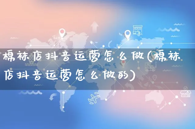 棉袜店抖音运营怎么做(棉袜店抖音运营怎么做的)_https://www.dczgxj.com_抖音小店_第1张