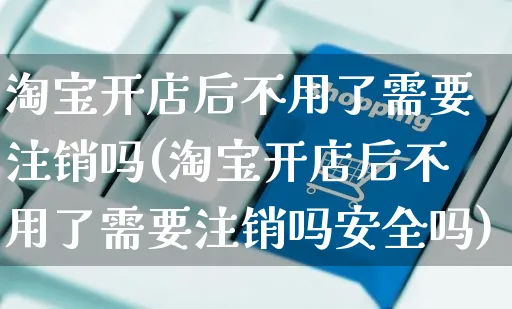 淘宝开店后不用了需要注销吗(淘宝开店后不用了需要注销吗安全吗)_https://www.dczgxj.com_直播带货_第1张