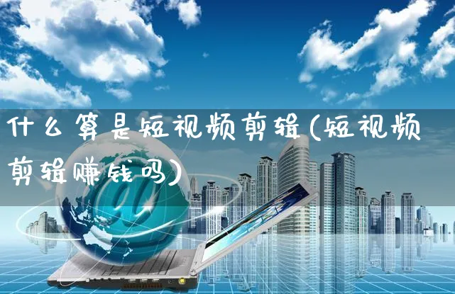 什么算是短视频剪辑(短视频剪辑赚钱吗)_https://www.dczgxj.com_电商工具推荐_第1张