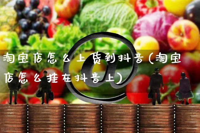 淘宝店怎么上货到抖音(淘宝店怎么挂在抖音上)_https://www.dczgxj.com_虾皮电商_第1张