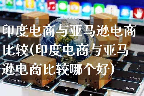 印度电商与亚马逊电商比较(印度电商与亚马逊电商比较哪个好)_https://www.dczgxj.com_电商工具推荐_第1张