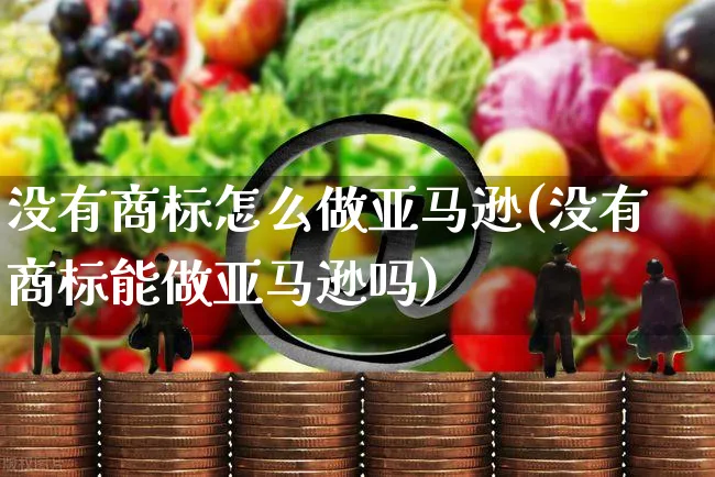 没有商标怎么做亚马逊(没有商标能做亚马逊吗)_https://www.dczgxj.com_亚马逊电商_第1张