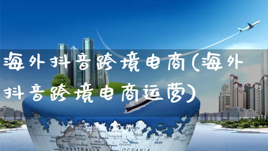 海外抖音跨境电商(海外抖音跨境电商运营)_https://www.dczgxj.com_海外抖音_第1张