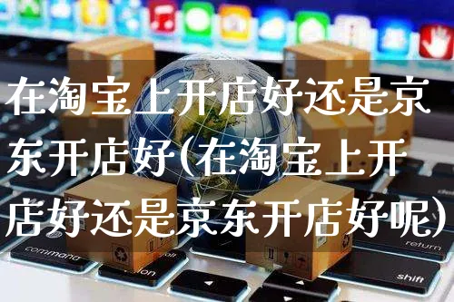 在淘宝上开店好还是京东开店好(在淘宝上开店好还是京东开店好呢)_https://www.dczgxj.com_闲鱼_第1张