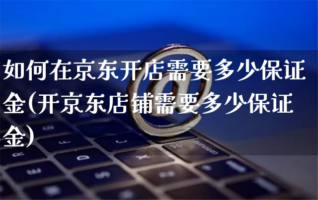 如何在京东开店需要多少保证金(开京东店铺需要多少保证金)_https://www.dczgxj.com_运营模式/资讯_第1张