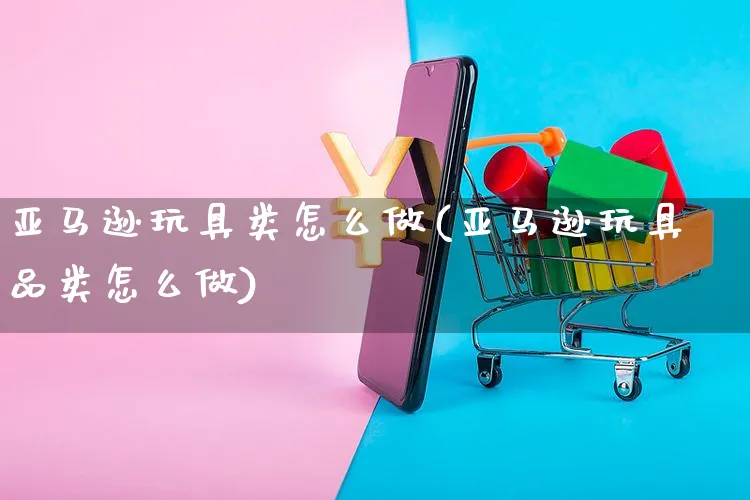 亚马逊玩具类怎么做(亚马逊玩具品类怎么做)_https://www.dczgxj.com_亚马逊电商_第1张