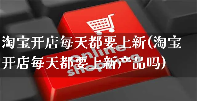 淘宝开店每天都要上新(淘宝开店每天都要上新产品吗)_https://www.dczgxj.com_运营模式_第1张