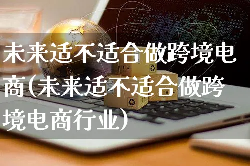 未来适不适合做跨境电商(未来适不适合做跨境电商行业)_https://www.dczgxj.com_运营模式/资讯_第1张