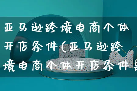 亚马逊跨境电商个体开店条件(亚马逊跨境电商个体开店条件是什么)_https://www.dczgxj.com_淘宝_第1张