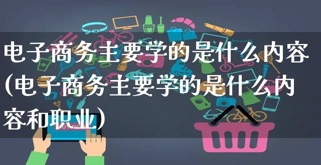 电子商务主要学的是什么内容(电子商务主要学的是什么内容和职业)_https://www.dczgxj.com_拼多多_第1张