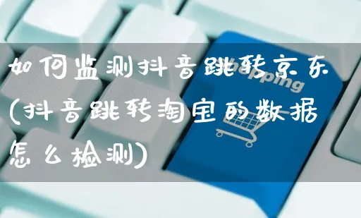 如何监测抖音跳转京东(抖音跳转淘宝的数据怎么检测)_https://www.dczgxj.com_淘宝_第1张