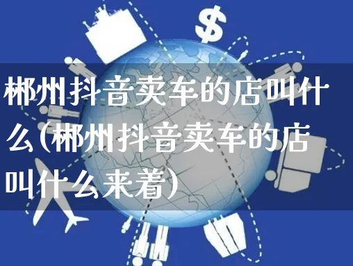 郴州抖音卖车的店叫什么(郴州抖音卖车的店叫什么来着)_https://www.dczgxj.com_抖音小店_第1张