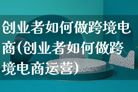 创业者如何做跨境电商(创业者如何做跨境电商运营)_https://www.dczgxj.com_运营模式/资讯_第1张