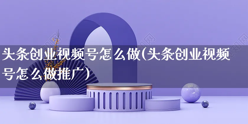 头条创业视频号怎么做(头条创业视频号怎么做推广)_https://www.dczgxj.com_视频号_第1张