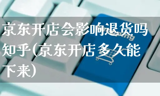 京东开店会影响退货吗知乎(京东开店多久能下来)_https://www.dczgxj.com_快手电商_第1张