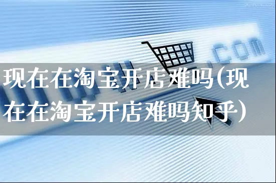 现在在淘宝开店难吗(现在在淘宝开店难吗知乎)_https://www.dczgxj.com_海外抖音_第1张