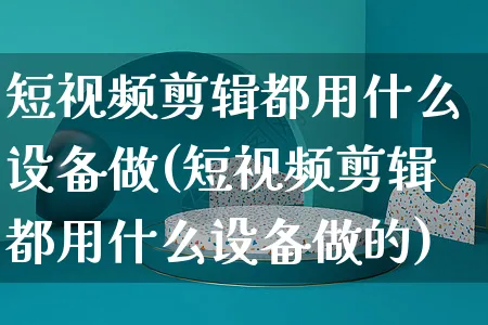 短视频剪辑都用什么设备做(短视频剪辑都用什么设备做的)_https://www.dczgxj.com_电商工具推荐_第1张