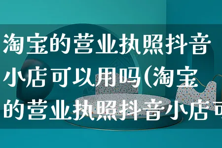 淘宝的营业执照抖音小店可以用吗(淘宝的营业执照抖音小店可以用吗安全吗)_https://www.dczgxj.com_亚马逊电商_第1张