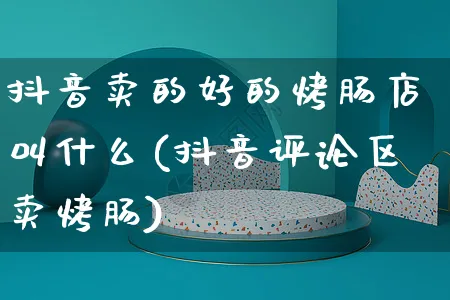 抖音卖的好的烤肠店叫什么(抖音评论区卖烤肠)_https://www.dczgxj.com_抖音小店_第1张