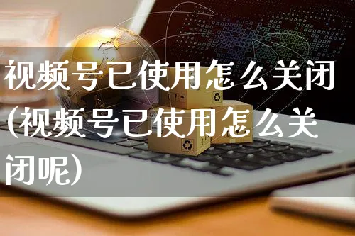 视频号已使用怎么关闭(视频号已使用怎么关闭呢)_https://www.dczgxj.com_视频号_第1张