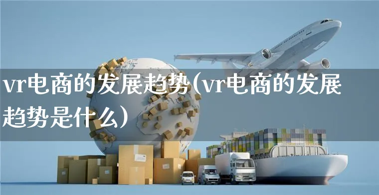 vr电商的发展趋势(vr电商的发展趋势是什么)_https://www.dczgxj.com_运营模式/资讯_第1张