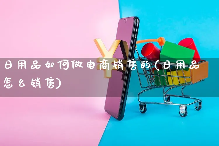 日用品如何做电商销售的(日用品怎么销售)_https://www.dczgxj.com_运营模式/资讯_第1张