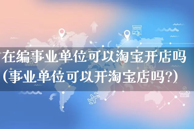 在编事业单位可以淘宝开店吗(事业单位可以开淘宝店吗?)_https://www.dczgxj.com_虾皮电商_第1张