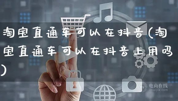 淘宝直通车可以在抖音(淘宝直通车可以在抖音上用吗)_https://www.dczgxj.com_京东_第1张