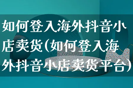 如何登入海外抖音小店卖货(如何登入海外抖音小店卖货平台)_https://www.dczgxj.com_海外抖音_第1张