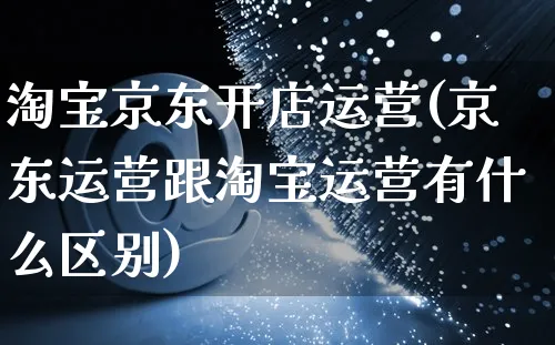 淘宝京东开店运营(京东运营跟淘宝运营有什么区别)_https://www.dczgxj.com_海外抖音_第1张