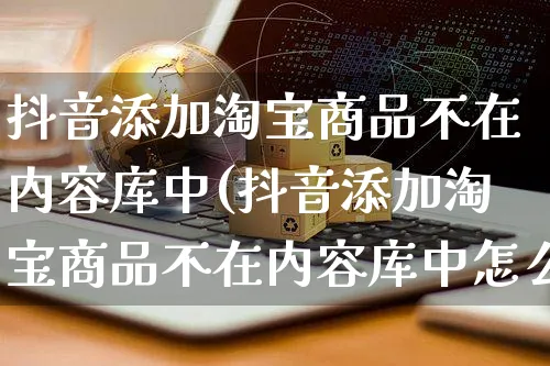 抖音添加淘宝商品不在内容库中(抖音添加淘宝商品不在内容库中怎么办)_https://www.dczgxj.com_闲鱼_第1张