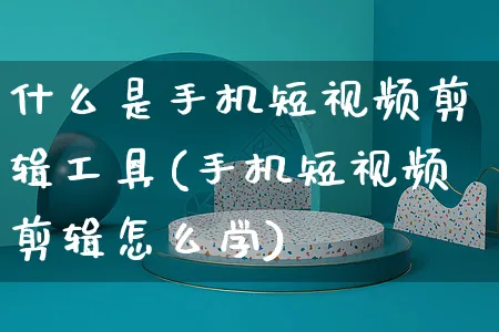 什么是手机短视频剪辑工具(手机短视频剪辑怎么学)_https://www.dczgxj.com_电商工具推荐_第1张