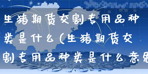 生猪期货交割专用品种类是什么(生猪期货交割专用品种类是什么意思)_https://www.dczgxj.com_运营模式/资讯_第1张