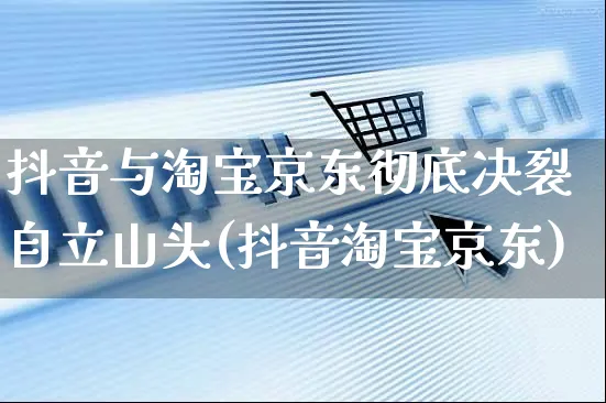 抖音与淘宝京东彻底决裂自立山头(抖音淘宝京东)_https://www.dczgxj.com_电商工具推荐_第1张