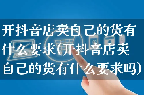 开抖音店卖自己的货有什么要求(开抖音店卖自己的货有什么要求吗)_https://www.dczgxj.com_抖音小店_第1张