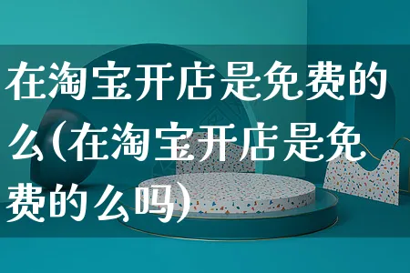 在淘宝开店是免费的么(在淘宝开店是免费的么吗)_https://www.dczgxj.com_视频号_第1张