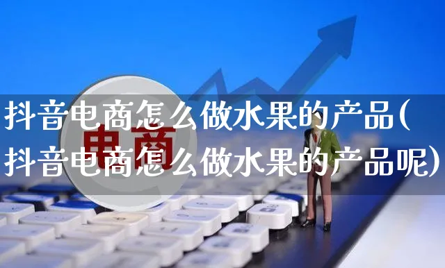 抖音电商怎么做水果的产品(抖音电商怎么做水果的产品呢)_https://www.dczgxj.com_淘宝_第1张