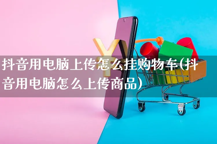 抖音用电脑上传怎么挂购物车(抖音用电脑怎么上传商品)_https://www.dczgxj.com_快手电商_第1张