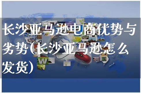 长沙亚马逊电商优势与劣势(长沙亚马逊怎么发货)_https://www.dczgxj.com_海外抖音_第1张