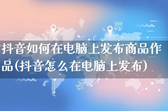 抖音如何在电脑上发布商品作品(抖音怎么在电脑上发布)_https://www.dczgxj.com_淘宝_第1张