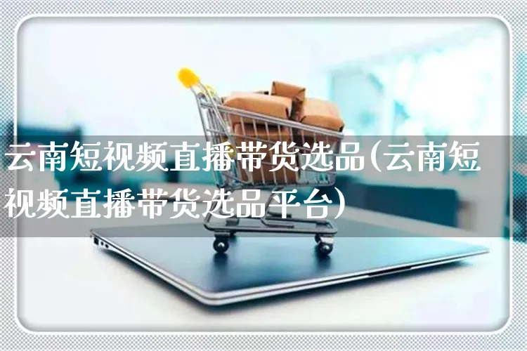 云南短视频直播带货选品(云南短视频直播带货选品平台)_https://www.dczgxj.com_直播带货_第1张