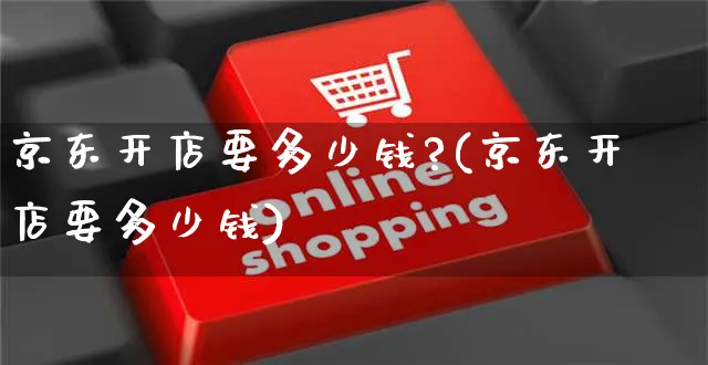 京东开店要多少钱?(京东开店要多少钱)_https://www.dczgxj.com_快手电商_第1张