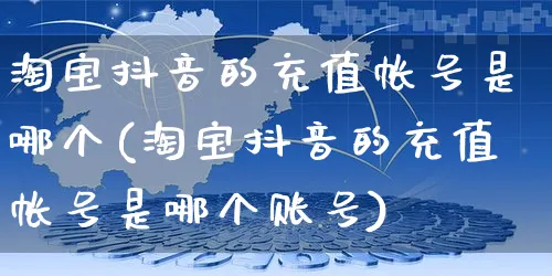 淘宝抖音的充值帐号是哪个(淘宝抖音的充值帐号是哪个账号)_https://www.dczgxj.com_直播带货_第1张