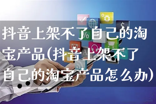 抖音上架不了自己的淘宝产品(抖音上架不了自己的淘宝产品怎么办)_https://www.dczgxj.com_视频号_第1张